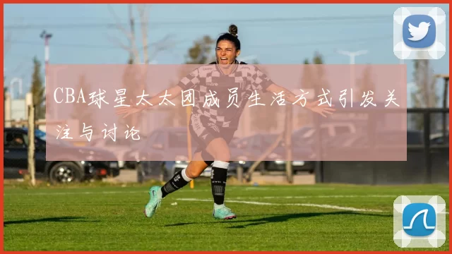 CBA球星太太团成员生活方式引发关注与讨论