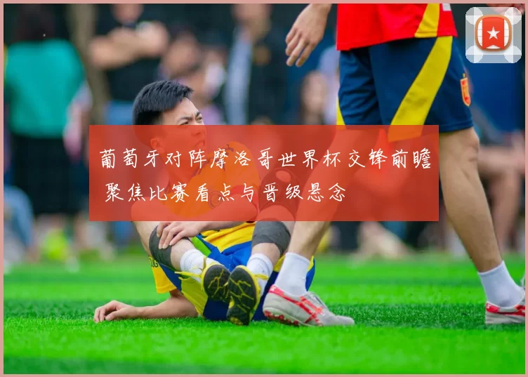 葡萄牙对阵摩洛哥世界杯交锋前瞻 聚焦比赛看点与晋级悬念
