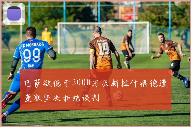 巴萨欲低于3000万买断拉什福德遭曼联坚决拒绝谈判