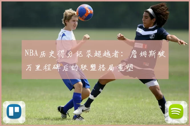 NBA历史得分记录超越者:詹姆斯破万里程碑后的联盟格局重塑