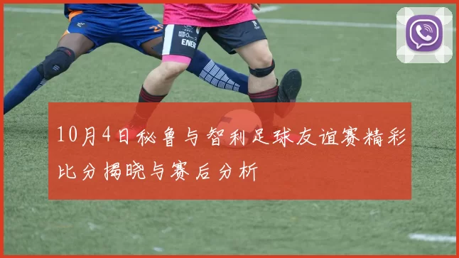 10月4日秘鲁与智利足球友谊赛精彩比分揭晓与赛后分析