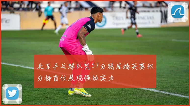 北京乒乓球队凭57分稳居精英赛积分榜首位展现强劲实力