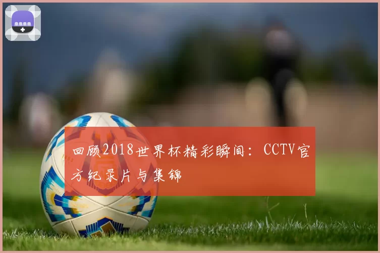 回顾2018世界杯精彩瞬间：CCTV官方纪录片与集锦