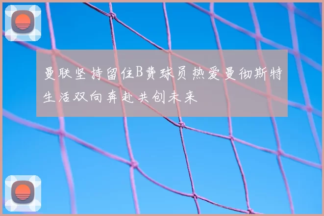 曼联坚持留住B费球员热爱曼彻斯特生活双向奔赴共创未来