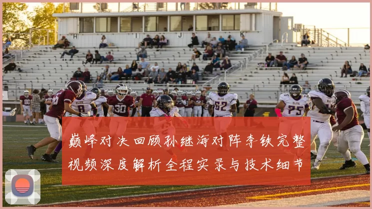 巅峰对决回顾孙继海对阵李铁完整视频深度解析全程实录与技术细节盘点