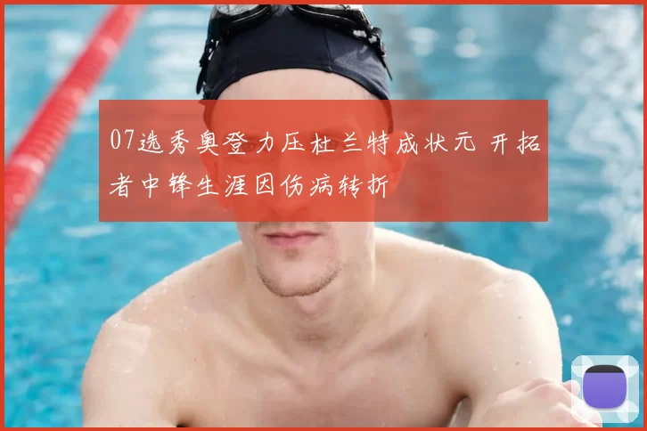 07选秀奥登力压杜兰特成状元 开拓者中锋生涯因伤病转折