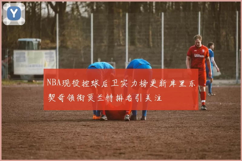 NBA现役控球后卫实力榜更新库里东契奇领衔莫兰特排名引关注