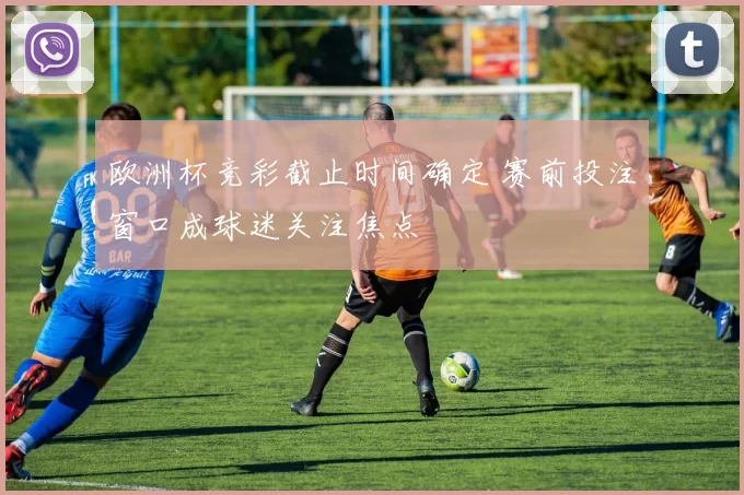 欧洲杯竞彩截止时间确定 赛前投注窗口成球迷关注焦点