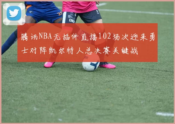 腾讯NBA无插件直播102场次迎来勇士对阵凯尔特人总决赛关键战