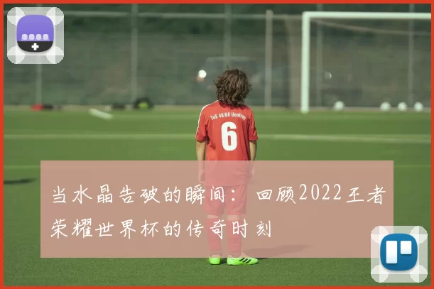 当水晶告破的瞬间:回顾2022王者荣耀世界杯的传奇时刻