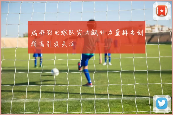 成都羽毛球队实力飙升力量排名创新高引发关注