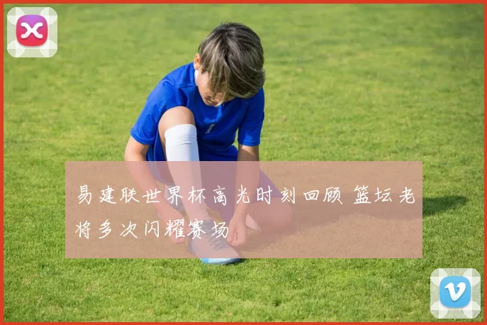 易建联世界杯高光时刻回顾 篮坛老将多次闪耀赛场