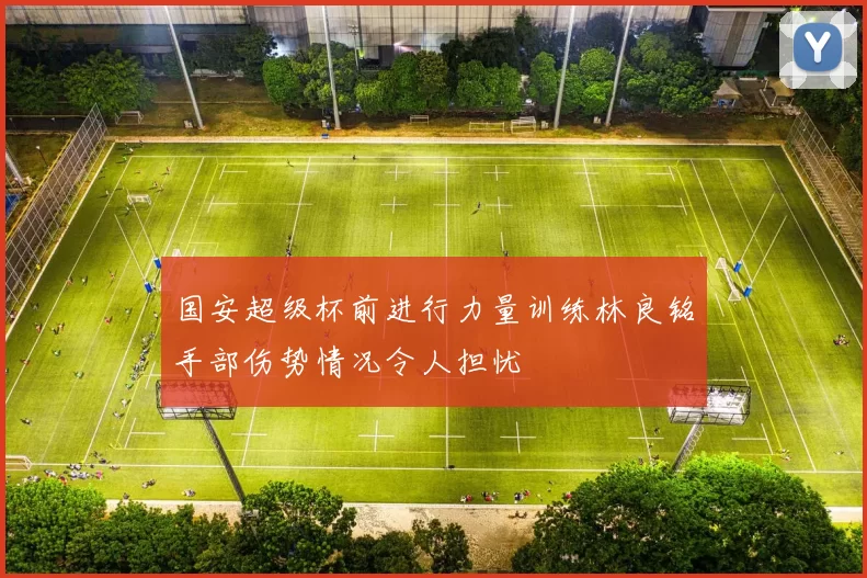 国安超级杯前进行力量训练林良铭手部伤势情况令人担忧