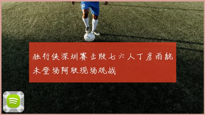 独行侠深圳赛击败七六人丁彦雨航未登场阿联现场观战