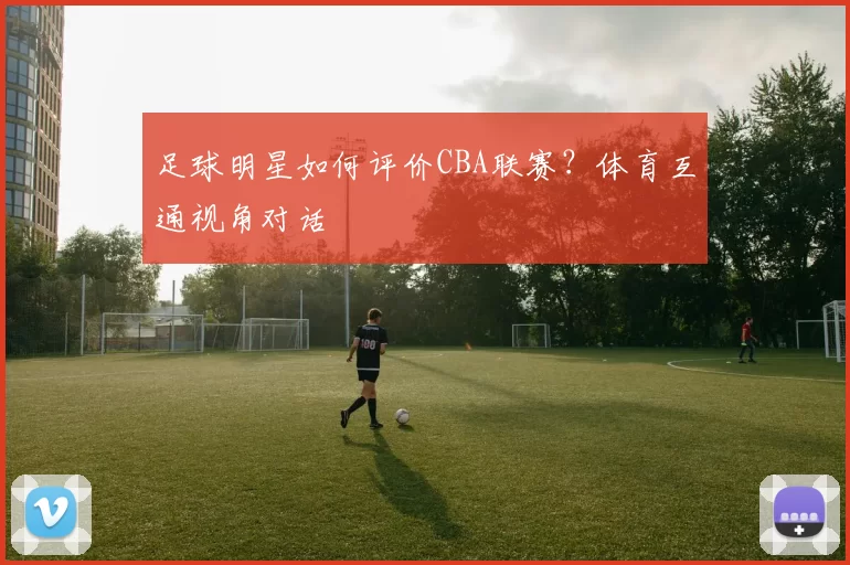 足球明星如何评价CBA联赛？体育互通视角对话