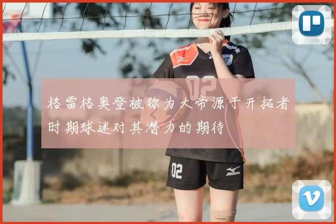 格雷格奥登被称为大帝源于开拓者时期球迷对其潜力的期待