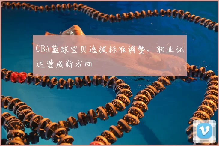 CBA篮球宝贝选拔标准调整,职业化运营成新方向