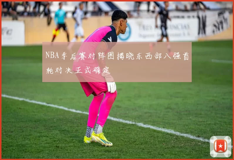 NBA季后赛对阵图揭晓东西部八强首轮对决正式确定