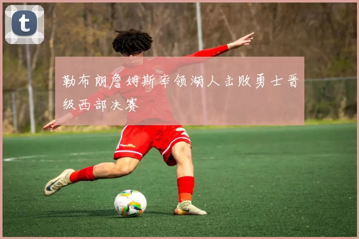 勒布朗詹姆斯率领湖人击败勇士晋级西部决赛