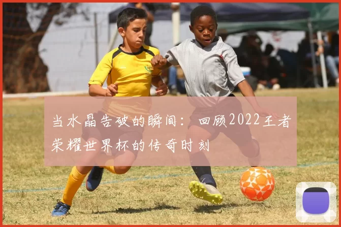当水晶告破的瞬间:回顾2022王者荣耀世界杯的传奇时刻