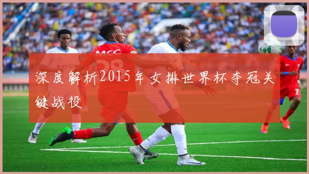 深度解析2015年女排世界杯夺冠关键战役