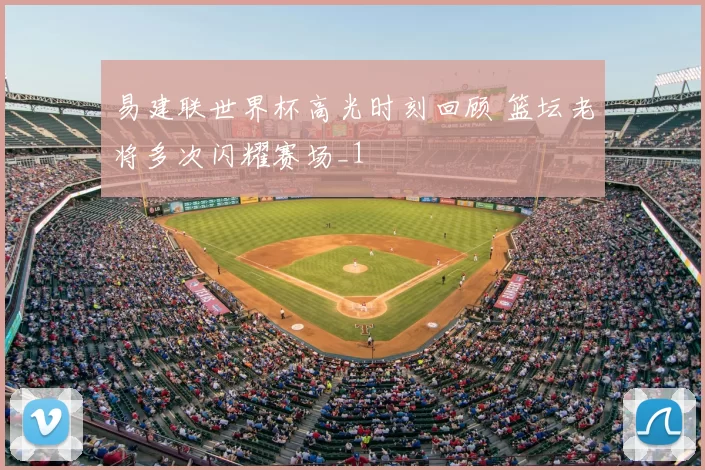 易建联世界杯高光时刻回顾 篮坛老将多次闪耀赛场_1
