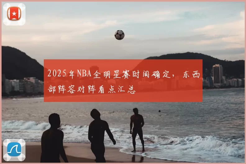2025年NBA全明星赛时间确定，东西部阵容对阵看点汇总