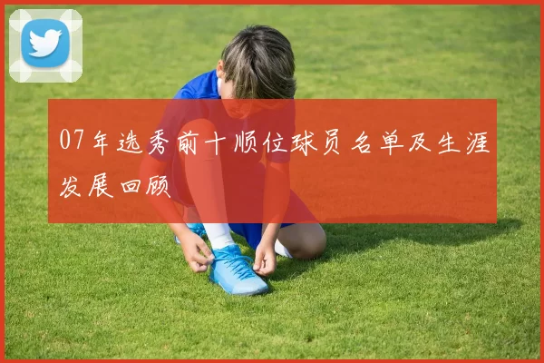 07年选秀前十顺位球员名单及生涯发展回顾