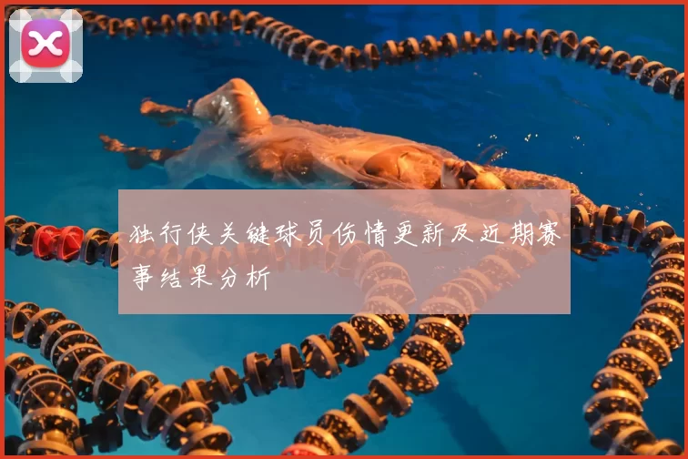 独行侠关键球员伤情更新及近期赛事结果分析
