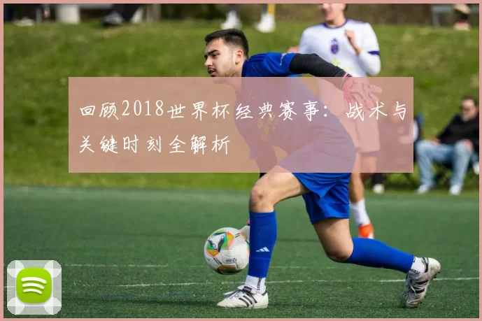 回顾2018世界杯经典赛事：战术与关键时刻全解析