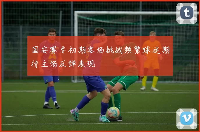 国安赛季初期客场挑战频繁球迷期待主场反弹表现