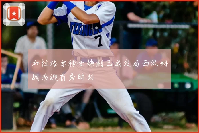加拉格尔转会热刺已成定局西汉姆战或迎首秀时刻