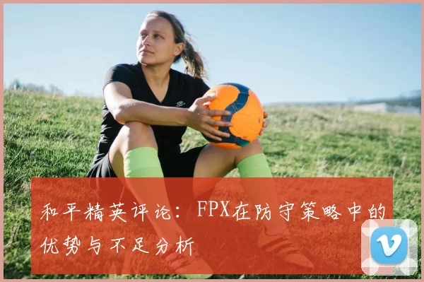和平精英评论：FPX在防守策略中的优势与不足分析