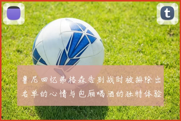 鲁尼回忆弗格森告别战时被排除出名单的心情与包厢喝酒的独特体验