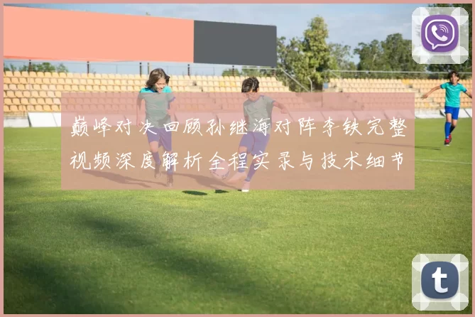 巅峰对决回顾孙继海对阵李铁完整视频深度解析全程实录与技术细节盘点