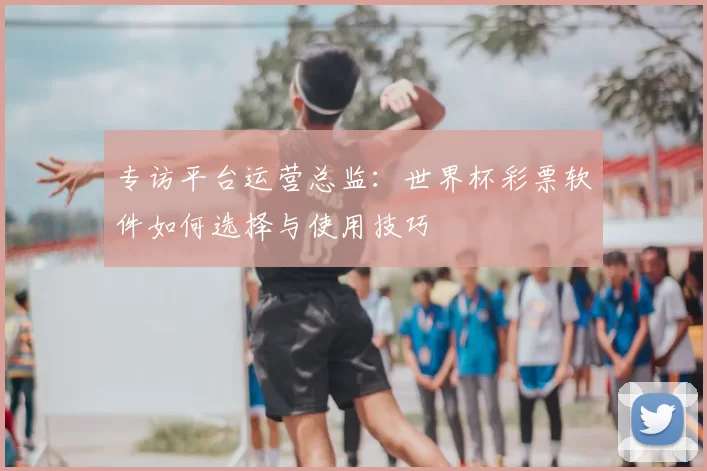 专访平台运营总监：世界杯彩票软件如何选择与使用技巧