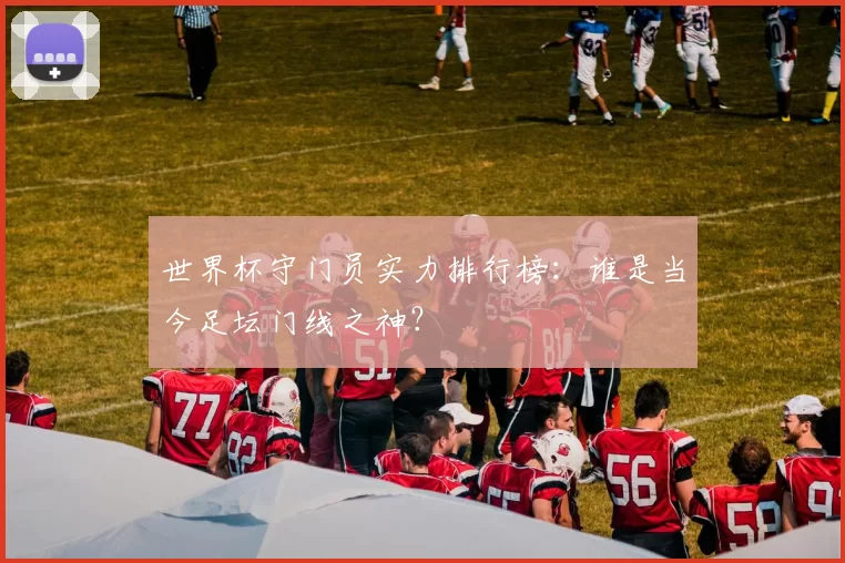 世界杯守门员实力排行榜：谁是当今足坛门线之神？