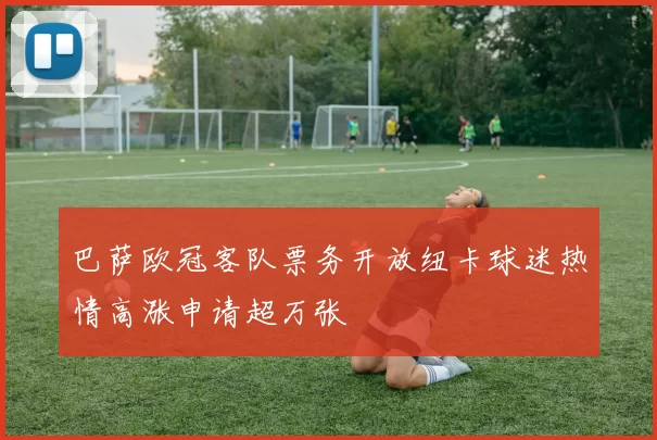 巴萨欧冠客队票务开放纽卡球迷热情高涨申请超万张