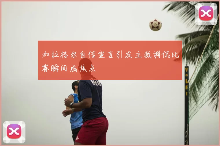 加拉格尔自信宣言引发主裁调侃比赛瞬间成焦点