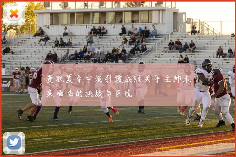 曼联夏季中场引援成败关乎主帅未来面临的挑战与困境