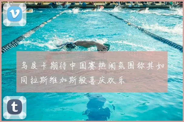 乌度卡期待中国赛热闹氛围称其如同拉斯维加斯般喜庆欢乐