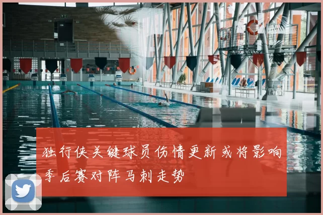 独行侠关键球员伤情更新或将影响季后赛对阵马刺走势