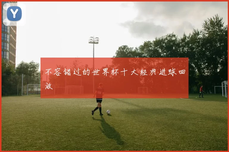 不容错过的世界杯十大经典进球回放