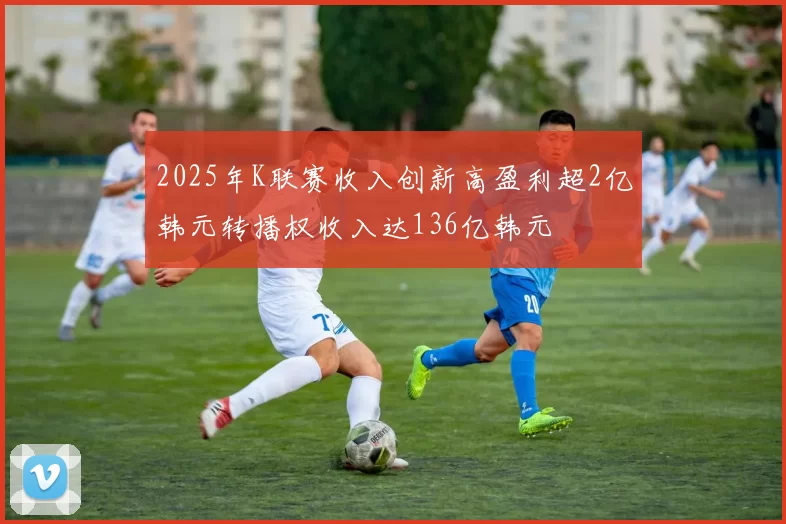 2025年K联赛收入创新高盈利超2亿韩元转播权收入达136亿韩元