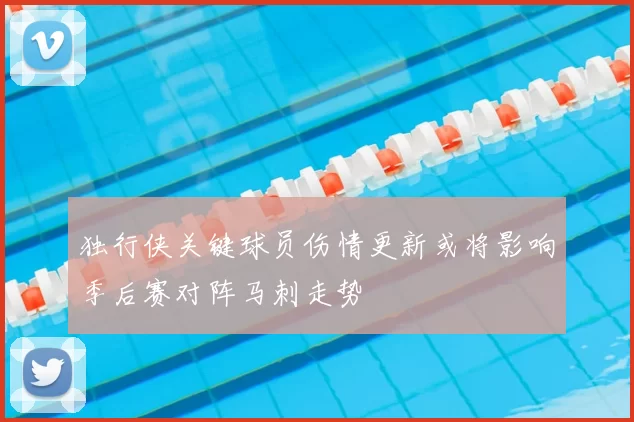 独行侠关键球员伤情更新或将影响季后赛对阵马刺走势