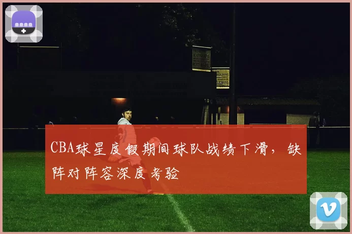 CBA球星度假期间球队战绩下滑，缺阵对阵容深度考验