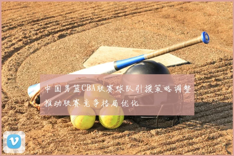 中国男篮CBA联赛球队引援策略调整推动联赛竞争格局优化