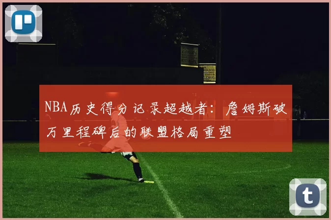 NBA历史得分记录超越者：詹姆斯破万里程碑后的联盟格局重塑