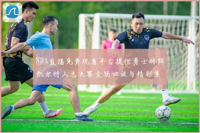 NBA直播免费观看平台提供勇士对阵凯尔特人总决赛全场回放与精彩集锦