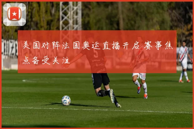 美国对阵法国奥运直播开启 赛事焦点备受关注
